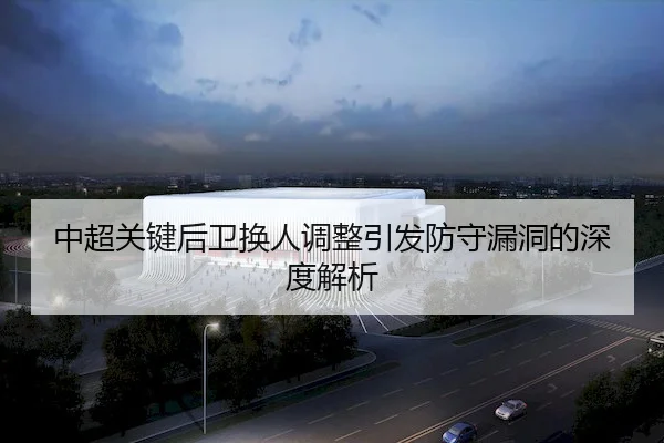 中超关键后卫换人调整引发防守漏洞的深度解析